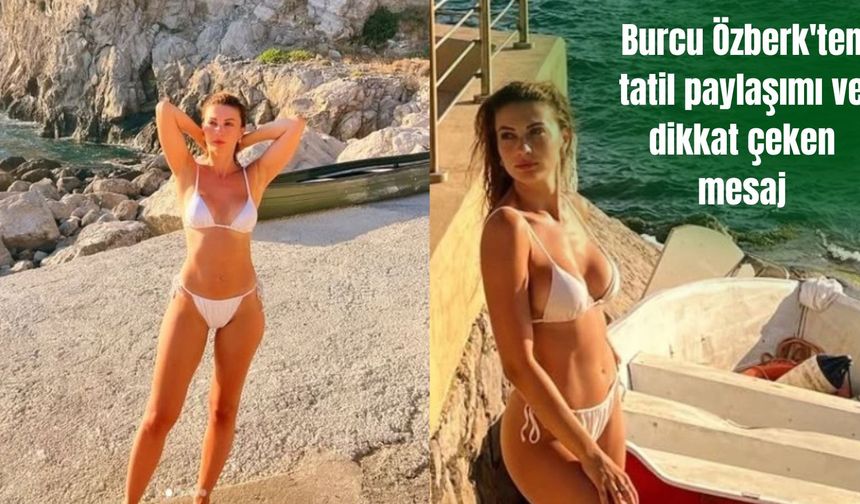 Burcu Özberk'ten tatil paylaşımı ve dikkat çeken mesaj